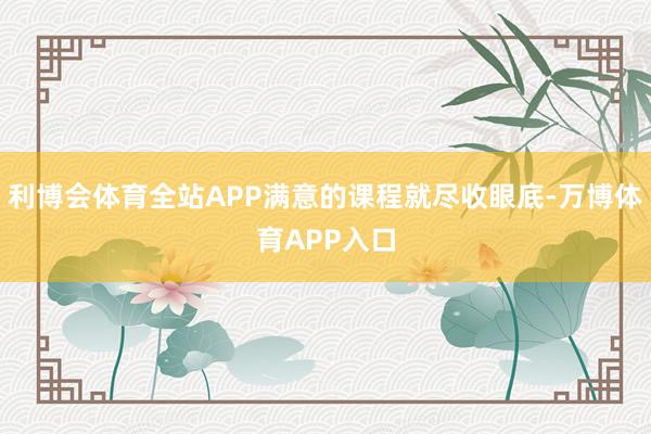 利博会体育全站APP满意的课程就尽收眼底-万博体育APP入口