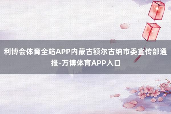 利博会体育全站APP内蒙古额尔古纳市委宣传部通报-万博体育APP入口