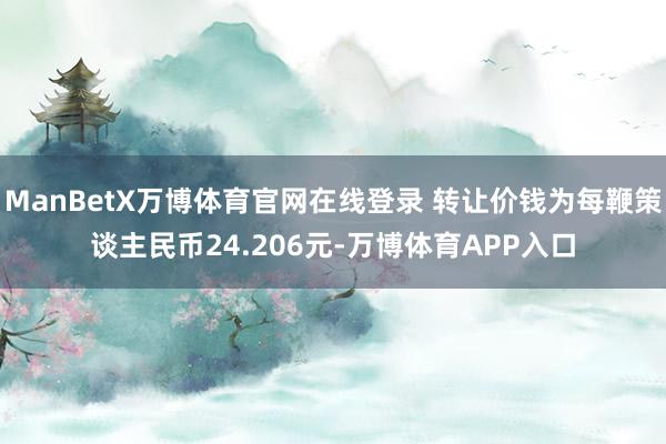 ManBetX万博体育官网在线登录 转让价钱为每鞭策谈主民币24.206元-万博体育APP入口