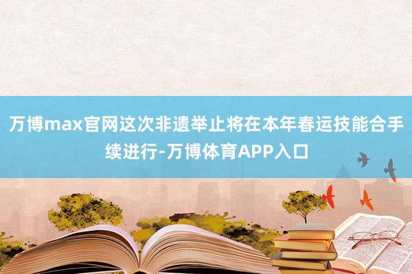 万博max官网这次非遗举止将在本年春运技能合手续进行-万博体育APP入口