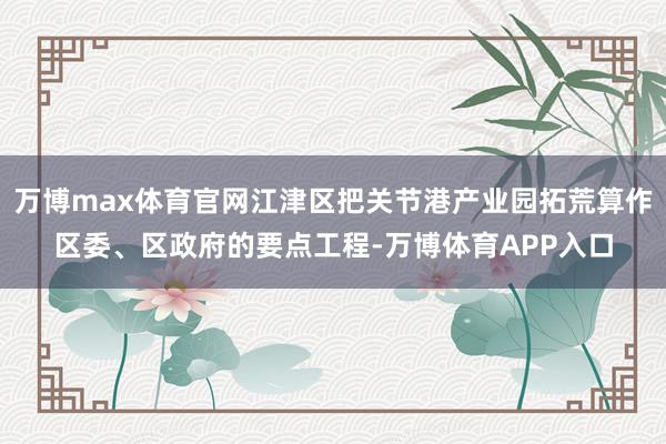 万博max体育官网江津区把关节港产业园拓荒算作区委、区政府的要点工程-万博体育APP入口