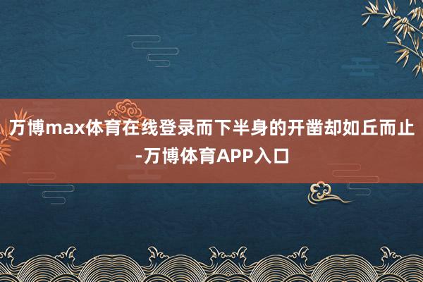 万博max体育在线登录而下半身的开凿却如丘而止-万博体育APP入口