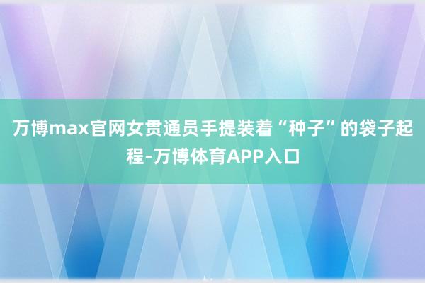 万博max官网女贯通员手提装着“种子”的袋子起程-万博体育APP入口