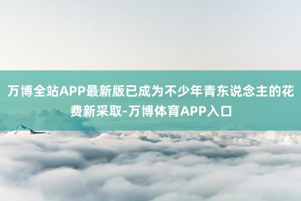 万博全站APP最新版已成为不少年青东说念主的花费新采取-万博体育APP入口