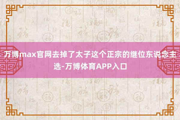 万博max官网去掉了太子这个正宗的继位东说念主选-万博体育APP入口