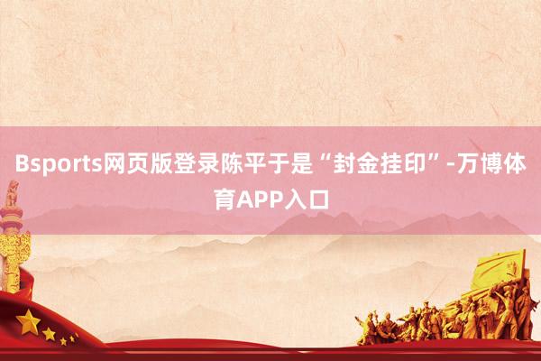 Bsports网页版登录陈平于是“封金挂印”-万博体育APP入口