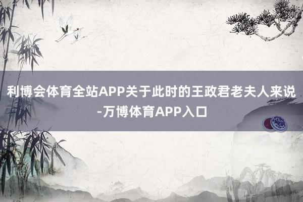 利博会体育全站APP关于此时的王政君老夫人来说-万博体育APP入口