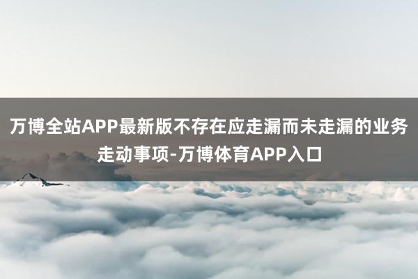 万博全站APP最新版不存在应走漏而未走漏的业务走动事项-万博体育APP入口
