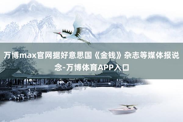 万博max官网据好意思国《金钱》杂志等媒体报说念-万博体育APP入口