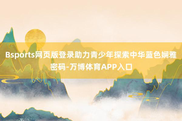 Bsports网页版登录助力青少年探索中华蓝色娴雅密码-万博体育APP入口