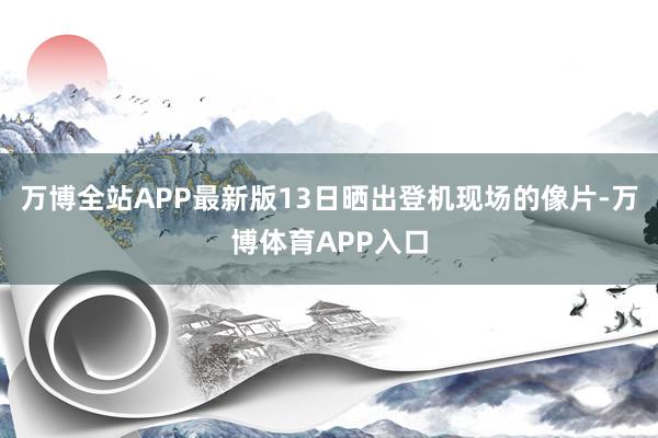 万博全站APP最新版13日晒出登机现场的像片-万博体育APP入口