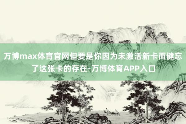 万博max体育官网但要是你因为未激活新卡而健忘了这张卡的存在-万博体育APP入口