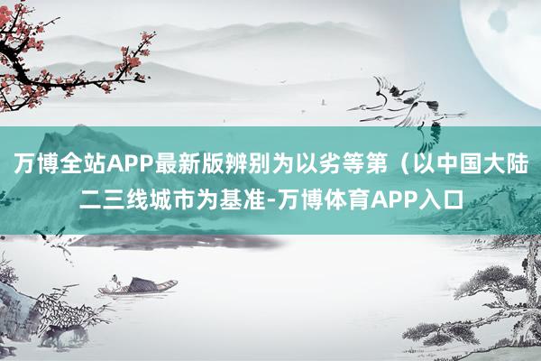 万博全站APP最新版辨别为以劣等第（以中国大陆二三线城市为基准-万博体育APP入口