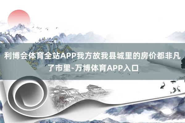 利博会体育全站APP我方故我县城里的房价都非凡了市里-万博体育APP入口