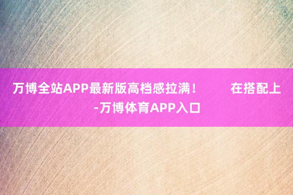 万博全站APP最新版高档感拉满！        在搭配上-万博体育APP入口