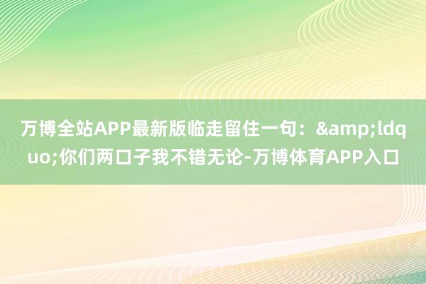 万博全站APP最新版临走留住一句：&ldquo;你们两口子我不错无论-万博体育APP入口