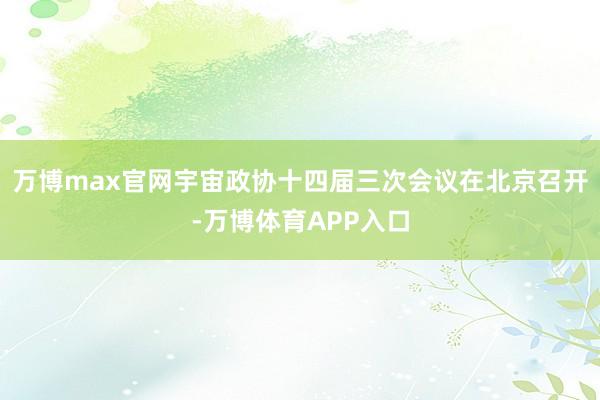 万博max官网宇宙政协十四届三次会议在北京召开-万博体育APP入口