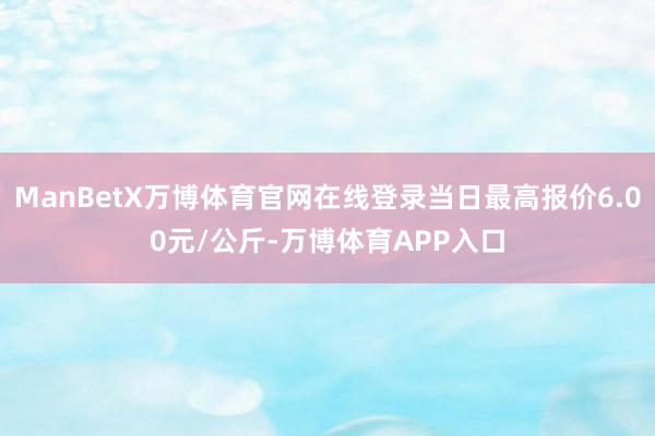 ManBetX万博体育官网在线登录当日最高报价6.00元/公斤-万博体育APP入口