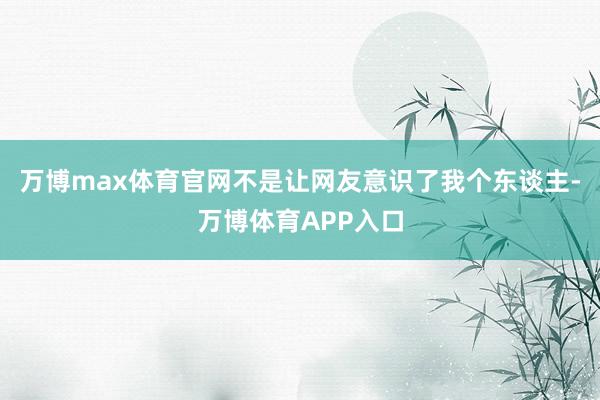 万博max体育官网不是让网友意识了我个东谈主-万博体育APP入口