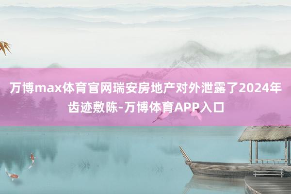 万博max体育官网瑞安房地产对外泄露了2024年齿迹敷陈-万博体育APP入口