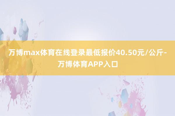 万博max体育在线登录最低报价40.50元/公斤-万博体育APP入口