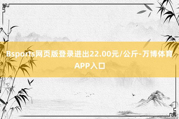 Bsports网页版登录进出22.00元/公斤-万博体育APP入口