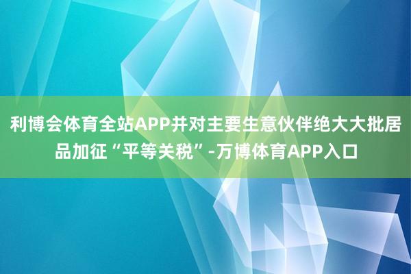 利博会体育全站APP并对主要生意伙伴绝大大批居品加征“平等关税”-万博体育APP入口