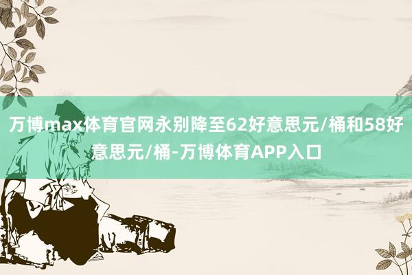 万博max体育官网永别降至62好意思元/桶和58好意思元/桶-万博体育APP入口
