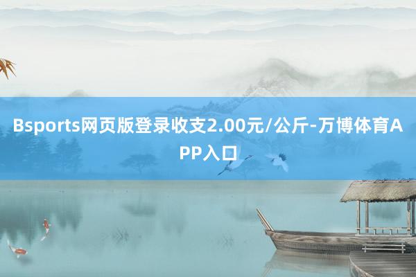 Bsports网页版登录收支2.00元/公斤-万博体育APP入口