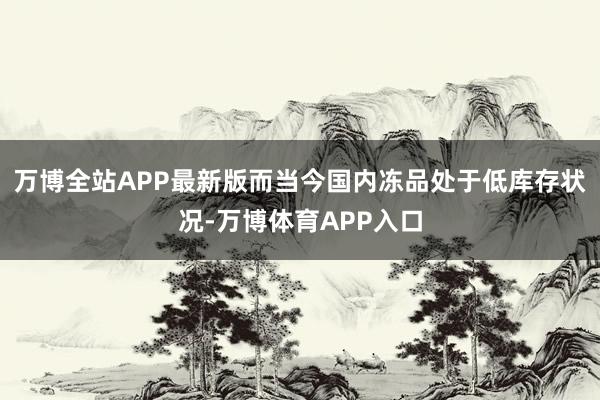 万博全站APP最新版而当今国内冻品处于低库存状况-万博体育APP入口