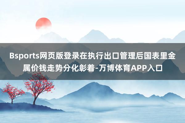Bsports网页版登录在执行出口管理后国表里金属价钱走势分化彰着-万博体育APP入口
