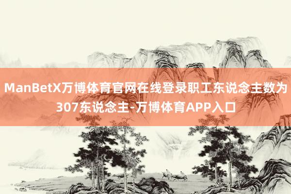 ManBetX万博体育官网在线登录职工东说念主数为307东说念主-万博体育APP入口