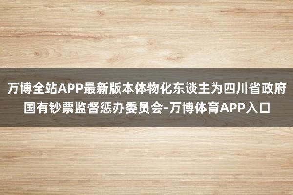 万博全站APP最新版本体物化东谈主为四川省政府国有钞票监督惩办委员会-万博体育APP入口