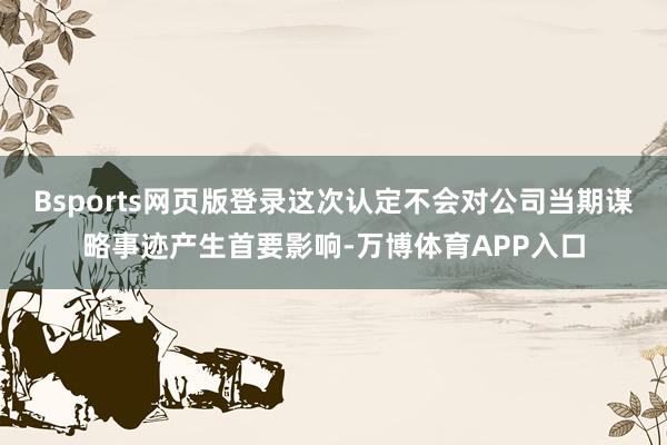 Bsports网页版登录这次认定不会对公司当期谋略事迹产生首要影响-万博体育APP入口
