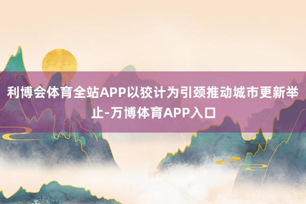 利博会体育全站APP以狡计为引颈推动城市更新举止-万博体育APP入口