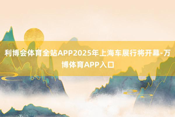 利博会体育全站APP2025年上海车展行将开幕-万博体育APP入口