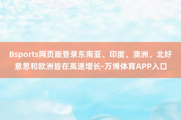 Bsports网页版登录东南亚、印度、澳洲、北好意思和欧洲皆在高速增长-万博体育APP入口