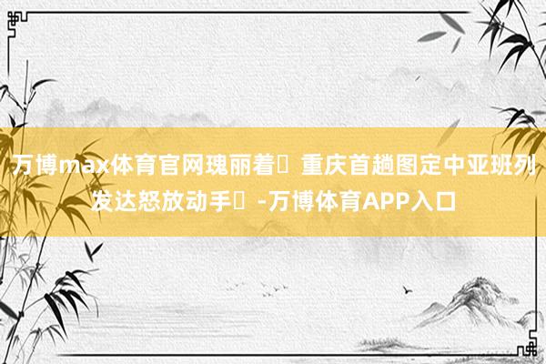 万博max体育官网瑰丽着‌重庆首趟图定中亚班列发达怒放动手‌-万博体育APP入口