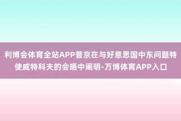 利博会体育全站APP普京在与好意思国中东问题特使威特科夫的会晤中阐明-万博体育APP入口