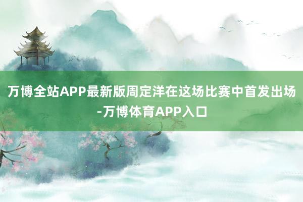 万博全站APP最新版周定洋在这场比赛中首发出场-万博体育APP入口