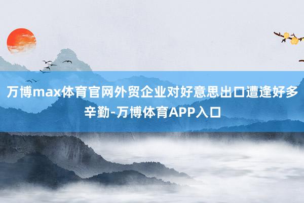 万博max体育官网外贸企业对好意思出口遭逢好多辛勤-万博体育APP入口
