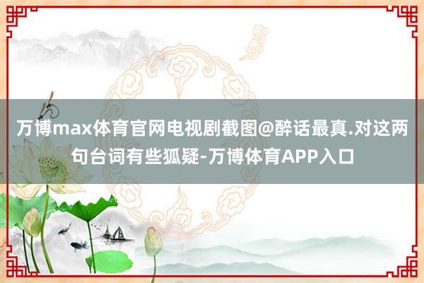 万博max体育官网电视剧截图@醉话最真.对这两句台词有些狐疑-万博体育APP入口