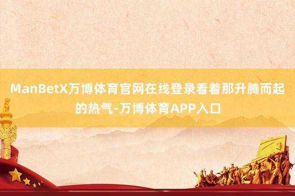 ManBetX万博体育官网在线登录看着那升腾而起的热气-万博体育APP入口
