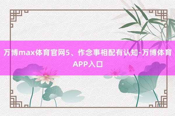 万博max体育官网5、作念事相配有认知-万博体育APP入口