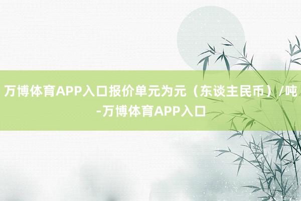 万博体育APP入口报价单元为元（东谈主民币）/吨-万博体育APP入口
