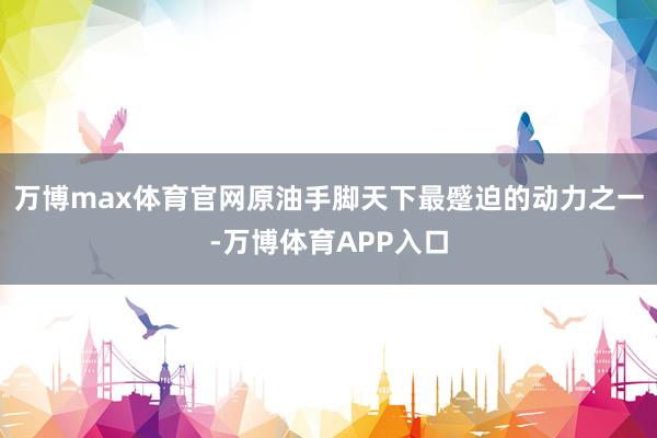 万博max体育官网原油手脚天下最蹙迫的动力之一-万博体育APP入口