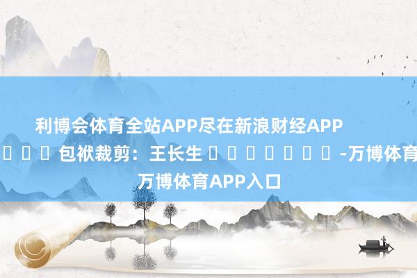 利博会体育全站APP尽在新浪财经APP            						包袱裁剪:王长生 							-万博体育APP入口