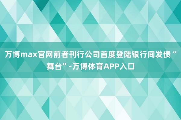 万博max官网前者刊行公司首度登陆银行间发债“舞台”-万博体育APP入口