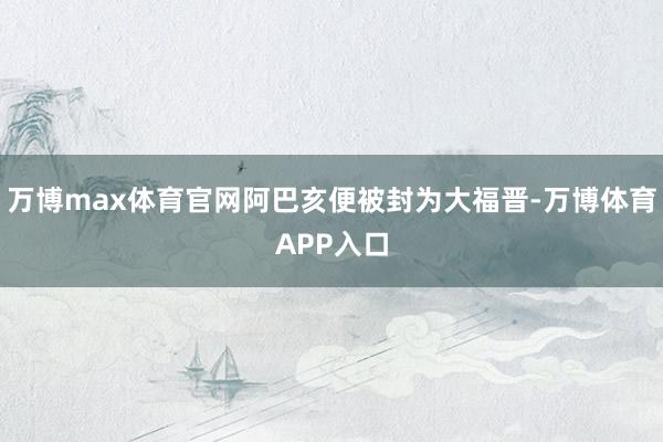 万博max体育官网阿巴亥便被封为大福晋-万博体育APP入口