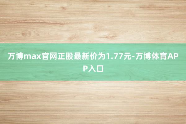 万博max官网正股最新价为1.77元-万博体育APP入口